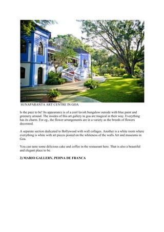 SUNAPARANTA ART CENTRE IN GOA
Is the pace to be! Its appearance is of a cool lavish bungalow outside with blue paint and
greenery around. The insides of this art gallery in goa are magical in their way. Everything
has its charm. For eg., the flower arrangements are in a variety as the breeds of flowers
decorated.
A separate section dedicated to Bollywood with wall collages. Another is a white room where
everything is white with art pieces posted on the whiteness of the walls Art and museums in
Goa.
You can taste some delicious cake and coffee in the restaurant here. That is also a beautiful
and elegant place to be.
2) MARIO GALLERY, PEHNA DE FRANCA
 