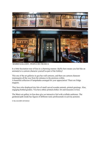 MARIO GALLERY, PEHNA DE FRANCA
Is a little fascination tour of Goa in a charming manner. Idyllic here means you feel like an
animated or a cartoon character yourself as part of the Gallery!
This one of the art galleries in goa has wall cartoons, and there are cartoon character
mannequins all the way from the entrance to the premises within.
A beautiful collection of lampshades arranged for your appreciation! There are fridge
magnets.
They have also displayed tiny bits of small carved wooden animals, printed greetings. Also,
engaging bottled goodies. You have ethnic printed clothes Art and museums in Goa.
The Mario art gallery in Goa does give an interactive feel with a telltale ambience. The
gardened path inside has figures of different rustic professionals in activity postures.
3) The GALLERY GITANJALI
 