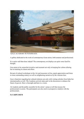 KALA ACADEMY IN PANJIM GOA
A gallery dedicated to the work of contemporary Goan artists, both amateur and professional.
It is easier said than done indeed! The contemporary art displays are quite some food for
thought.
Goa seems to be somewhat inventive and resonant not only in keeping her culture alluring
but in retaining its charm and allure.
Be part of cultural workshops in this Art and museums in Goa, speak appreciation and listen
to some outstanding oratory as well as enlightening narratives by the veterans here.
Goa is futuristic regarding her cultural relations not only with visiting scholars from India but
internationally as well. The Academy actively takes part in the discussion to enhance the
future of goa art. Here is foresight and here is a vision.
Art students and the public assemble for the artists’ camp as well that encases the
professionals in action. The participants can also enrol as prospective students with the
professionals.
5) CARPE DIEM
 