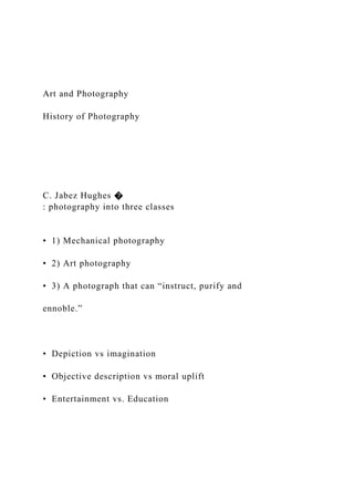 Art and Photography
History of Photography
C. Jabez Hughes �
: photography into three classes
• 1) Mechanical photography
• 2) Art photography
• 3) A photograph that can “instruct, purify and
ennoble.”
• Depiction vs imagination
• Objective description vs moral uplift
• Entertainment vs. Education
 