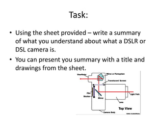 Task:
• Using the sheet provided – write a summary
of what you understand about what a DSLR or
DSL camera is.
• You can present you summary with a title and
drawings from the sheet.
 