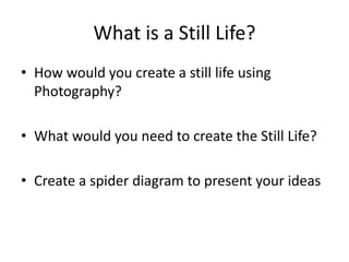 What is a Still Life?
• How would you create a still life using
Photography?
• What would you need to create the Still Life?
• Create a spider diagram to present your ideas
 