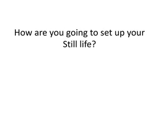 How are you going to set up your
Still life?
 