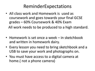 ReminderExpectations
• All class work and Homework is used as
coursework and goes towards your final GCSE
grades – 60% Coursework & 40% Exam
All work needs to be produced to a high standard.
• Homework is set once a week – in sketchbook
and written in homework dairy.
• Every lesson you need to bring sketchbook and a
USB to save your work and photographs on.
• You must have access to a digital camera at
home.( not a phone camera)
 