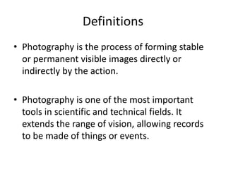 Definitions
• Photography is the process of forming stable
or permanent visible images directly or
indirectly by the action.
• Photography is one of the most important
tools in scientific and technical fields. It
extends the range of vision, allowing records
to be made of things or events.
 