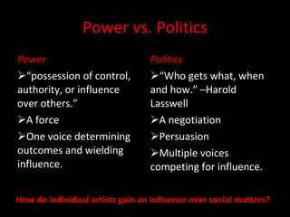Power vs. Politics Power “ possession of control, authority, or influence over others.” A force One voice determining outcomes and wielding influence. Politics “ Who gets what, when and how.” –Harold Lasswell A negotiation Persuasion Multiple voices competing for influence. How do individual artists gain an influence over social matters? 