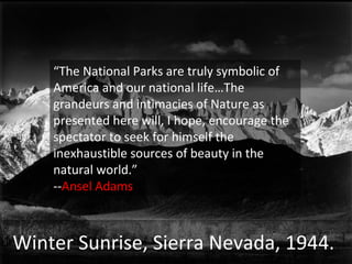 Winter Sunrise, Sierra Nevada, 1944.  “ The National Parks are truly symbolic of America and our national life…The grandeurs and intimacies of Nature as presented here will, I hope, encourage the spectator to seek for himself the inexhaustible sources of beauty in the natural world.” -- Ansel Adams 