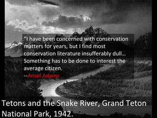 Tetons and the Snake River, Grand Teton National Park, 1942. “ I have been concerned with conservation matters for years, but I find most conservation literature insufferably dull…Something has to be done to interest the average citizen. -- Ansel Adams 
