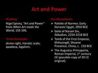 Art and Power
Reading:                        Key Monuments:
Nigel Spivey, “Art and Power”    Palette of Narmer, Early
from When Art made the            Dynastic Egypt, 2950 BCE
World, 155-195.                  Stele of Naram Sin,
                                  Akkadian, 2254-2218 BCE
Terms/Concepts:                  Tomb of the First Emperor,
divine right, hieratic scale,     Shihuangdi, Shaanxi
apadana, legalism,                Provence, China, c. 210 BCE
                                 The Augustus Primaporta,
                                  Roman Imperial, 1st century
                                  CE (possible copy of 20 CE
                                  original).
 