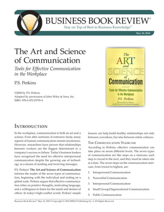 BUSINESS BOOK REVIEW                                                                        ®


                                                Stay on Top of Best in Business Knowledge
                                                                                                          SM




                                                                                                               May 10, 2010




The Art and Science
of Communication
Tools for Effective Communication
in the Workplace
P.S. Perkins

©2008 by P.S. Perkins
Adapted by permission of John Wiley & Sons, Inc.
ISBN: 978-0-470-25759-4




Introduction
In the workplace, communication is both an art and a                   lessons can help build healthy relationships not only
science. Even after centuries of extensive study, many                 between coworkers, but also between entire cultures.
aspects of human communication remain mysterious.
                                                                       The Communication Staircase
However, researchers have proven that relationships
between workers are the biggest determinant in a                       According to Perkins, effective communication can
company’s success or failure. Today’s business leaders                 take place on seven different levels. The seven types
have recognized the need for effective interpersonal                   of communication are like steps on a staircase; each
communication despite the growing use of technol-                      step is crucial to the next, and they must be taken one
ogy as a means of sending and receiving messages.                      at a time. The seven steps on the communication stair-
                                                                       case, from lowest to highest, are:
P.S. Perkins’ The Art and Science of Communication
informs the reader of the seven types of communica-                    1.	 Intrapersonal Communication
tion, beginning with the individual and ending on a                    2.	 Nonverbal Communication
global scale. Perkins argues that effective communica-
                                                                       3.	 Interpersonal Communication
tion relies on positive thoughts, motivating language,
and a willingness to listen for the needs and desires of               4.	 Small Group/Organizational Communication
others. In today’s high-conflict world, Perkins’ simple
                                                                       5.	 Public Communication

Business Book Review® May 10, 2010 • Copyright © 2010 EBSCO Publishing Inc. • All Rights Reserved
 