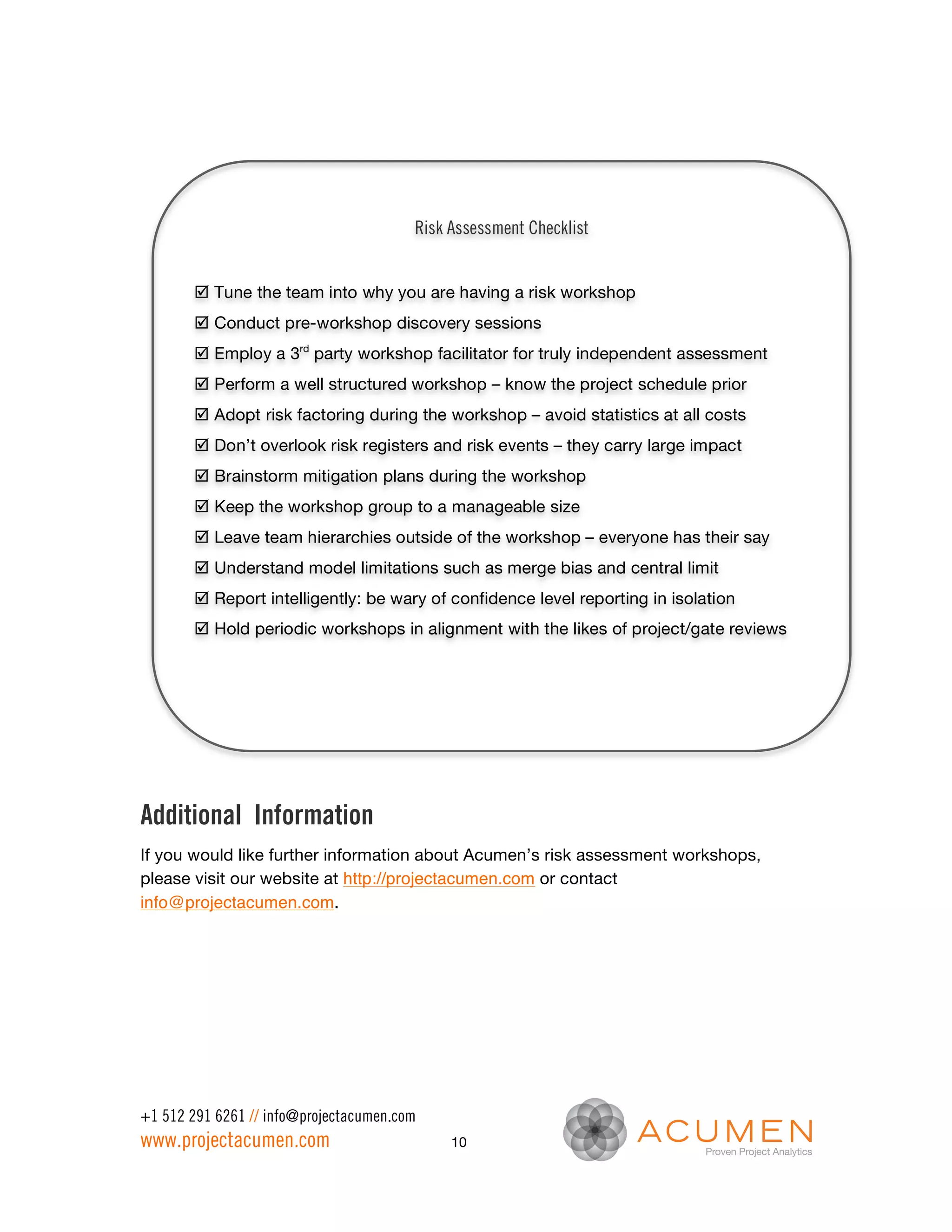 Risk Assessment Checklist


       þ Tune the team into why you are having a risk workshop
       þ Conduct pre-workshop discovery sessions
       þ Employ a 3rd party workshop facilitator for truly independent assessment
       þ Perform a well structured workshop – know the project schedule prior
       þ Adopt risk factoring during the workshop – avoid statistics at all costs
       þ Don’t overlook risk registers and risk events – they carry large impact
       þ Brainstorm mitigation plans during the workshop
       þ Keep the workshop group to a manageable size
       þ Leave team hierarchies outside of the workshop – everyone has their say
       þ Understand model limitations such as merge bias and central limit
       þ Report intelligently: be wary of confidence level reporting in isolation
       þ Hold periodic workshops in alignment with the likes of project/gate reviews




Additional Information
If you would like further information about Acumen’s risk assessment workshops,
please visit our website at http://projectacumen.com or contact
info@projectacumen.com.




+1 512 291 6261 // info@projectacumen.com
www.projectacumen.com                        10
 