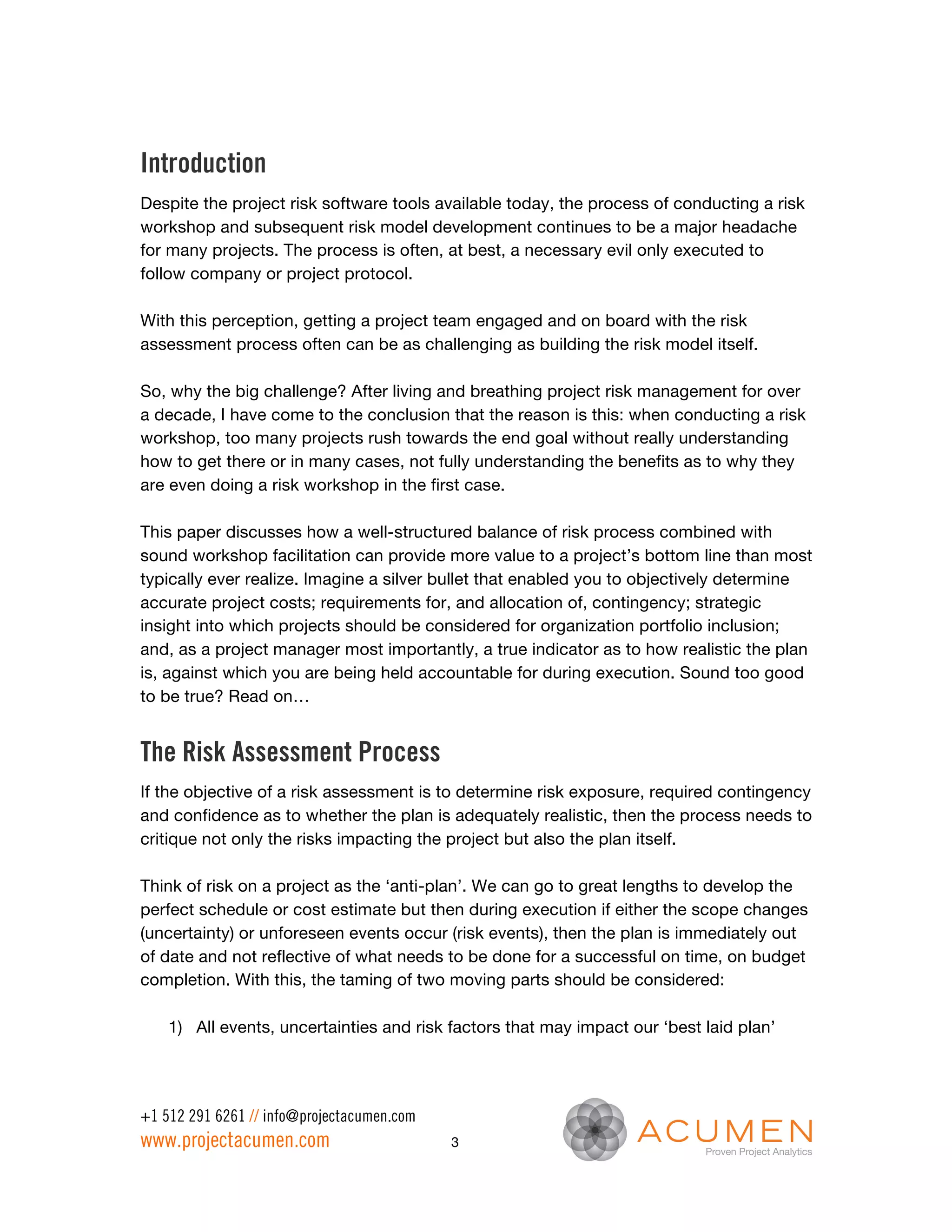 Introduction
Despite the project risk software tools available today, the process of conducting a risk
workshop and subsequent risk model development continues to be a major headache
for many projects. The process is often, at best, a necessary evil only executed to
follow company or project protocol.

With this perception, getting a project team engaged and on board with the risk
assessment process often can be as challenging as building the risk model itself.

So, why the big challenge? After living and breathing project risk management for over
a decade, I have come to the conclusion that the reason is this: when conducting a risk
workshop, too many projects rush towards the end goal without really understanding
how to get there or in many cases, not fully understanding the benefits as to why they
are even doing a risk workshop in the first case.

This paper discusses how a well-structured balance of risk process combined with
sound workshop facilitation can provide more value to a project’s bottom line than most
typically ever realize. Imagine a silver bullet that enabled you to objectively determine
accurate project costs; requirements for, and allocation of, contingency; strategic
insight into which projects should be considered for organization portfolio inclusion;
and, as a project manager most importantly, a true indicator as to how realistic the plan
is, against which you are being held accountable for during execution. Sound too good
to be true? Read on…


The Risk Assessment Process
If the objective of a risk assessment is to determine risk exposure, required contingency
and confidence as to whether the plan is adequately realistic, then the process needs to
critique not only the risks impacting the project but also the plan itself.

Think of risk on a project as the ‘anti-plan’. We can go to great lengths to develop the
perfect schedule or cost estimate but then during execution if either the scope changes
(uncertainty) or unforeseen events occur (risk events), then the plan is immediately out
of date and not reflective of what needs to be done for a successful on time, on budget
completion. With this, the taming of two moving parts should be considered:

    1) All events, uncertainties and risk factors that may impact our ‘best laid plan’




+1 512 291 6261 // info@projectacumen.com
www.projectacumen.com                       3
 