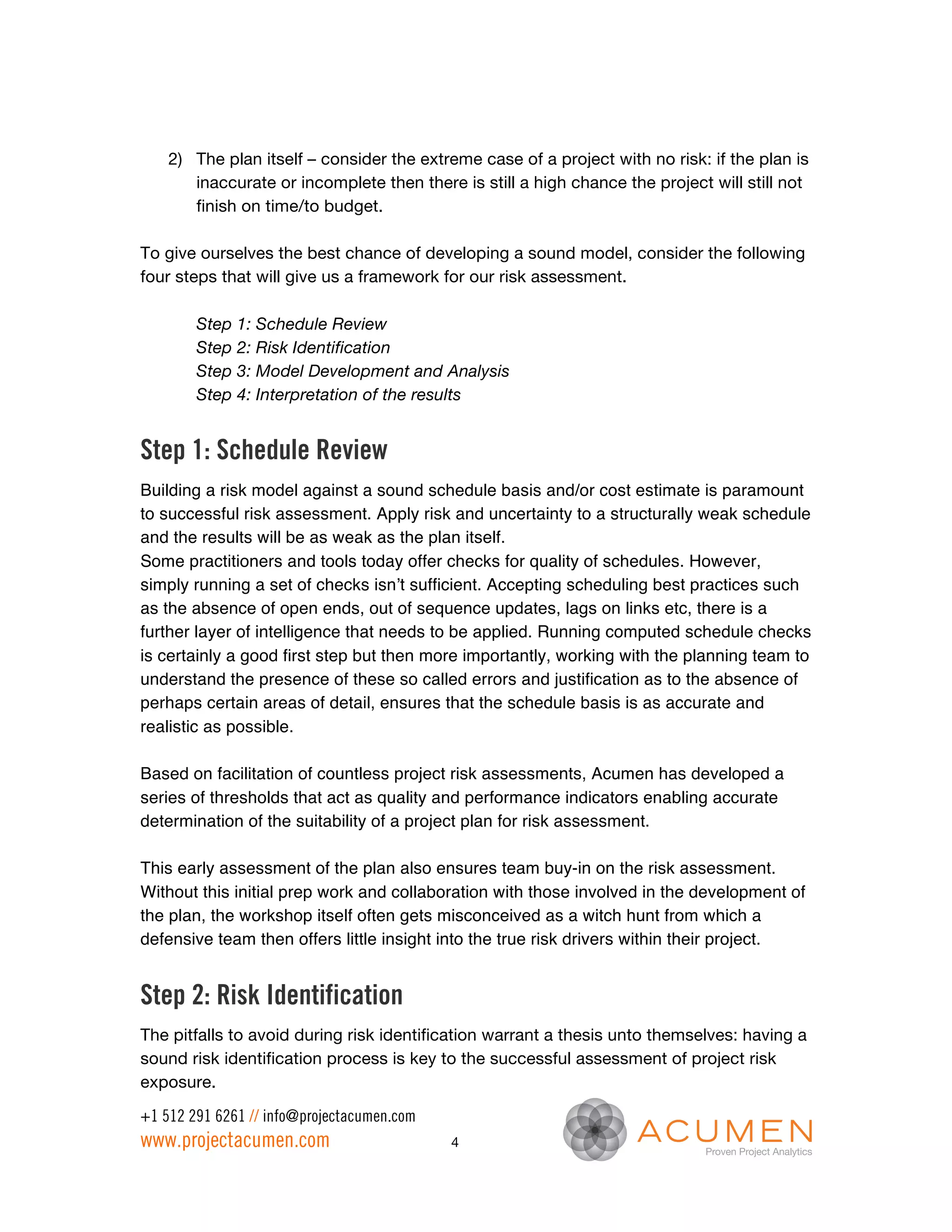 2) The plan itself – consider the extreme case of a project with no risk: if the plan is
       inaccurate or incomplete then there is still a high chance the project will still not
       finish on time/to budget.

To give ourselves the best chance of developing a sound model, consider the following
four steps that will give us a framework for our risk assessment.

        Step 1: Schedule Review
        Step 2: Risk Identification
        Step 3: Model Development and Analysis
        Step 4: Interpretation of the results


Step 1: Schedule Review
Building a risk model against a sound schedule basis and/or cost estimate is paramount
to successful risk assessment. Apply risk and uncertainty to a structurally weak schedule
and the results will be as weak as the plan itself.
Some practitioners and tools today offer checks for quality of schedules. However,
simply running a set of checks isn’t sufficient. Accepting scheduling best practices such
as the absence of open ends, out of sequence updates, lags on links etc, there is a
further layer of intelligence that needs to be applied. Running computed schedule checks
is certainly a good first step but then more importantly, working with the planning team to
understand the presence of these so called errors and justification as to the absence of
perhaps certain areas of detail, ensures that the schedule basis is as accurate and
realistic as possible.

Based on facilitation of countless project risk assessments, Acumen has developed a
series of thresholds that act as quality and performance indicators enabling accurate
determination of the suitability of a project plan for risk assessment.

This early assessment of the plan also ensures team buy-in on the risk assessment.
Without this initial prep work and collaboration with those involved in the development of
the plan, the workshop itself often gets misconceived as a witch hunt from which a
defensive team then offers little insight into the true risk drivers within their project.


Step 2: Risk Identification
The pitfalls to avoid during risk identification warrant a thesis unto themselves: having a
sound risk identification process is key to the successful assessment of project risk
exposure.

+1 512 291 6261 // info@projectacumen.com
www.projectacumen.com                       4
 