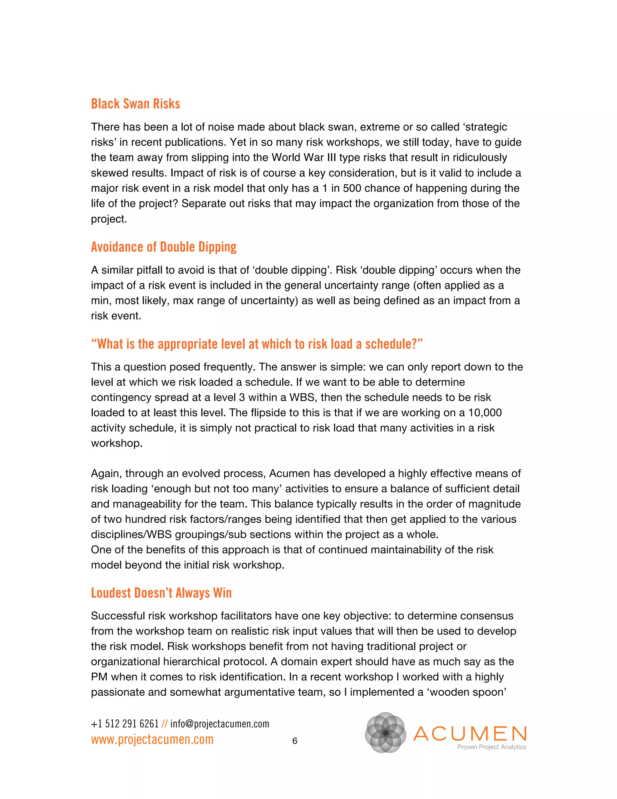 Black Swan Risks
There has been a lot of noise made about black swan, extreme or so called ‘strategic
risks’ in recent publications. Yet in so many risk workshops, we still today, have to guide
the team away from slipping into the World War III type risks that result in ridiculously
skewed results. Impact of risk is of course a key consideration, but is it valid to include a
major risk event in a risk model that only has a 1 in 500 chance of happening during the
life of the project? Separate out risks that may impact the organization from those of the
project.

Avoidance of Double Dipping
A similar pitfall to avoid is that of ‘double dipping’. Risk ‘double dipping’ occurs when the
impact of a risk event is included in the general uncertainty range (often applied as a
min, most likely, max range of uncertainty) as well as being defined as an impact from a
risk event.

“What is the appropriate level at which to risk load a schedule?”
This a question posed frequently. The answer is simple: we can only report down to the
level at which we risk loaded a schedule. If we want to be able to determine
contingency spread at a level 3 within a WBS, then the schedule needs to be risk
loaded to at least this level. The flipside to this is that if we are working on a 10,000
activity schedule, it is simply not practical to risk load that many activities in a risk
workshop.

Again, through an evolved process, Acumen has developed a highly effective means of
risk loading ‘enough but not too many’ activities to ensure a balance of sufficient detail
and manageability for the team. This balance typically results in the order of magnitude
of two hundred risk factors/ranges being identified that then get applied to the various
disciplines/WBS groupings/sub sections within the project as a whole.
One of the benefits of this approach is that of continued maintainability of the risk
model beyond the initial risk workshop.

Loudest Doesn’t Always Win
Successful risk workshop facilitators have one key objective: to determine consensus
from the workshop team on realistic risk input values that will then be used to develop
the risk model. Risk workshops benefit from not having traditional project or
organizational hierarchical protocol. A domain expert should have as much say as the
PM when it comes to risk identification. In a recent workshop I worked with a highly
passionate and somewhat argumentative team, so I implemented a ‘wooden spoon’

+1 512 291 6261 // info@projectacumen.com
www.projectacumen.com                       6
 