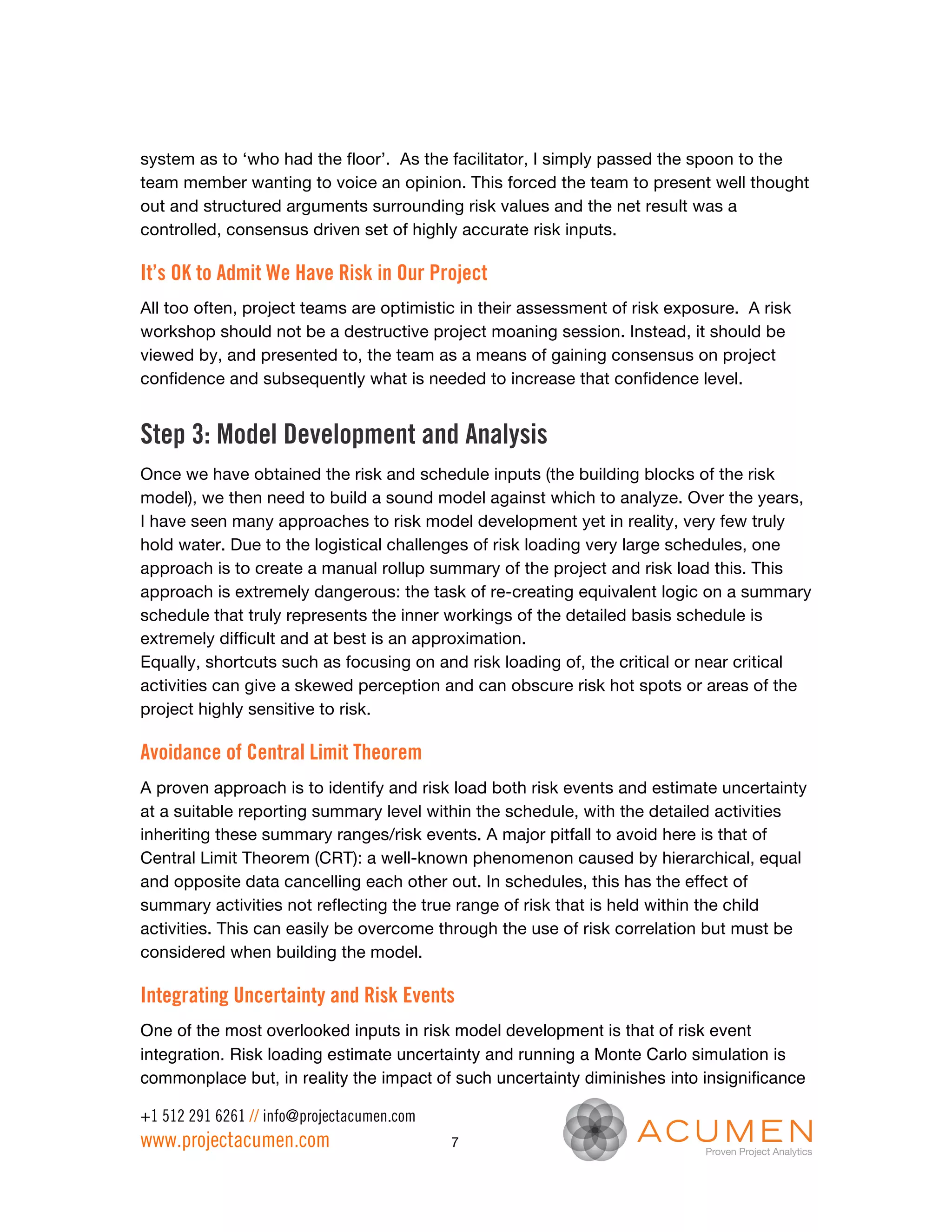 system as to ‘who had the floor’. As the facilitator, I simply passed the spoon to the
team member wanting to voice an opinion. This forced the team to present well thought
out and structured arguments surrounding risk values and the net result was a
controlled, consensus driven set of highly accurate risk inputs.

It’s OK to Admit We Have Risk in Our Project
All too often, project teams are optimistic in their assessment of risk exposure. A risk
workshop should not be a destructive project moaning session. Instead, it should be
viewed by, and presented to, the team as a means of gaining consensus on project
confidence and subsequently what is needed to increase that confidence level.


Step 3: Model Development and Analysis
Once we have obtained the risk and schedule inputs (the building blocks of the risk
model), we then need to build a sound model against which to analyze. Over the years,
I have seen many approaches to risk model development yet in reality, very few truly
hold water. Due to the logistical challenges of risk loading very large schedules, one
approach is to create a manual rollup summary of the project and risk load this. This
approach is extremely dangerous: the task of re-creating equivalent logic on a summary
schedule that truly represents the inner workings of the detailed basis schedule is
extremely difficult and at best is an approximation.
Equally, shortcuts such as focusing on and risk loading of, the critical or near critical
activities can give a skewed perception and can obscure risk hot spots or areas of the
project highly sensitive to risk.

Avoidance of Central Limit Theorem
A proven approach is to identify and risk load both risk events and estimate uncertainty
at a suitable reporting summary level within the schedule, with the detailed activities
inheriting these summary ranges/risk events. A major pitfall to avoid here is that of
Central Limit Theorem (CRT): a well-known phenomenon caused by hierarchical, equal
and opposite data cancelling each other out. In schedules, this has the effect of
summary activities not reflecting the true range of risk that is held within the child
activities. This can easily be overcome through the use of risk correlation but must be
considered when building the model.

Integrating Uncertainty and Risk Events
One of the most overlooked inputs in risk model development is that of risk event
integration. Risk loading estimate uncertainty and running a Monte Carlo simulation is
commonplace but, in reality the impact of such uncertainty diminishes into insignificance

+1 512 291 6261 // info@projectacumen.com
www.projectacumen.com                       7
 