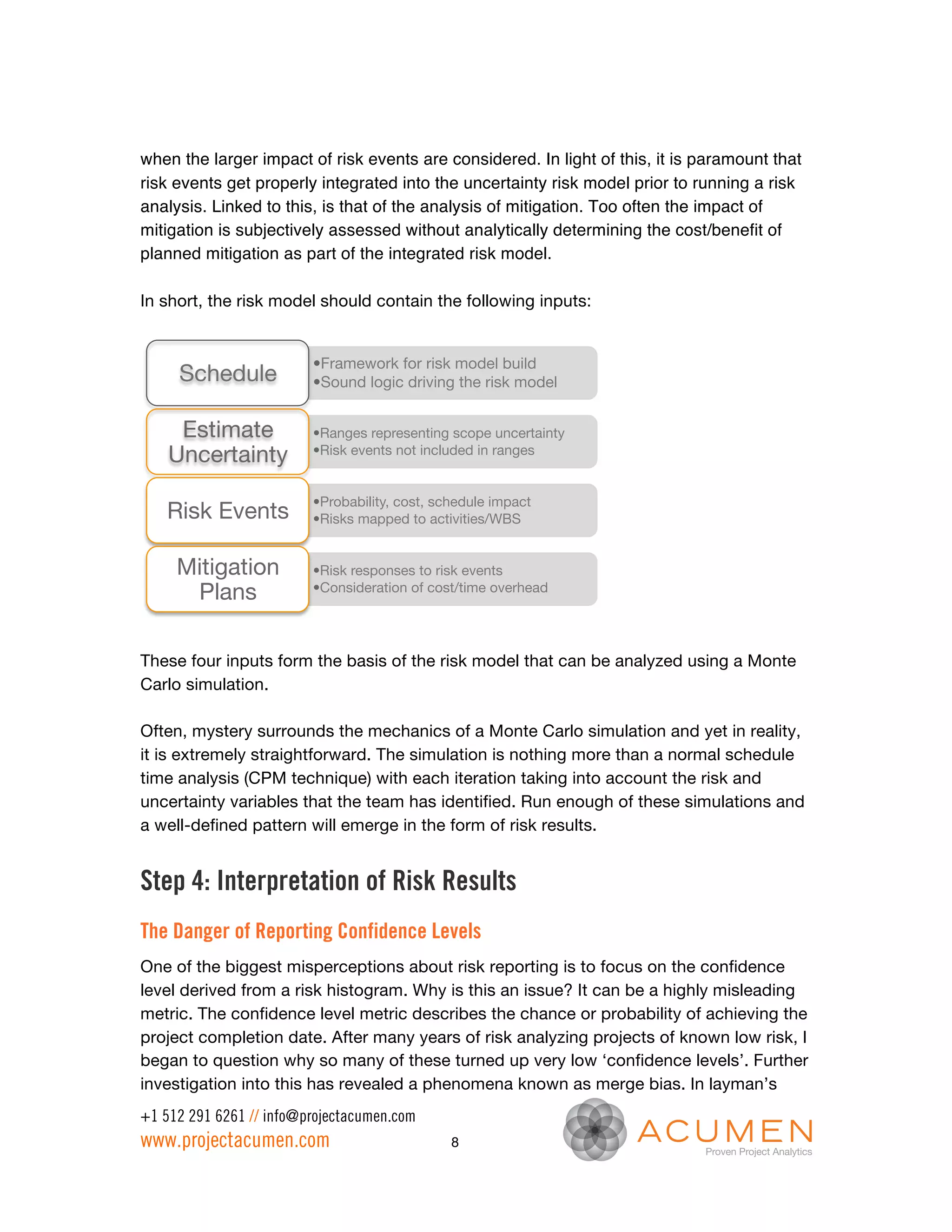 when the larger impact of risk events are considered. In light of this, it is paramount that
risk events get properly integrated into the uncertainty risk model prior to running a risk
analysis. Linked to this, is that of the analysis of mitigation. Too often the impact of
mitigation is subjectively assessed without analytically determining the cost/benefit of
planned mitigation as part of the integrated risk model.

In short, the risk model should contain the following inputs:


                         • Framework for risk model build
     Schedule
           • Sound logic driving the risk model


     Estimate            • Ranges representing scope uncertainty
    Uncertainty
         • Risk events not included in ranges


                         • Probability, cost, schedule impact
   Risk Events
          • Risks mapped to activities/WBS


     Mitigation          • Risk responses to risk events
      Plans
             • Consideration of cost/time overhead 




These four inputs form the basis of the risk model that can be analyzed using a Monte
Carlo simulation.

Often, mystery surrounds the mechanics of a Monte Carlo simulation and yet in reality,
it is extremely straightforward. The simulation is nothing more than a normal schedule
time analysis (CPM technique) with each iteration taking into account the risk and
uncertainty variables that the team has identified. Run enough of these simulations and
a well-defined pattern will emerge in the form of risk results.


Step 4: Interpretation of Risk Results
The Danger of Reporting Confidence Levels
One of the biggest misperceptions about risk reporting is to focus on the confidence
level derived from a risk histogram. Why is this an issue? It can be a highly misleading
metric. The confidence level metric describes the chance or probability of achieving the
project completion date. After many years of risk analyzing projects of known low risk, I
began to question why so many of these turned up very low ‘confidence levels’. Further
investigation into this has revealed a phenomena known as merge bias. In layman’s
+1 512 291 6261 // info@projectacumen.com
www.projectacumen.com                           8
 