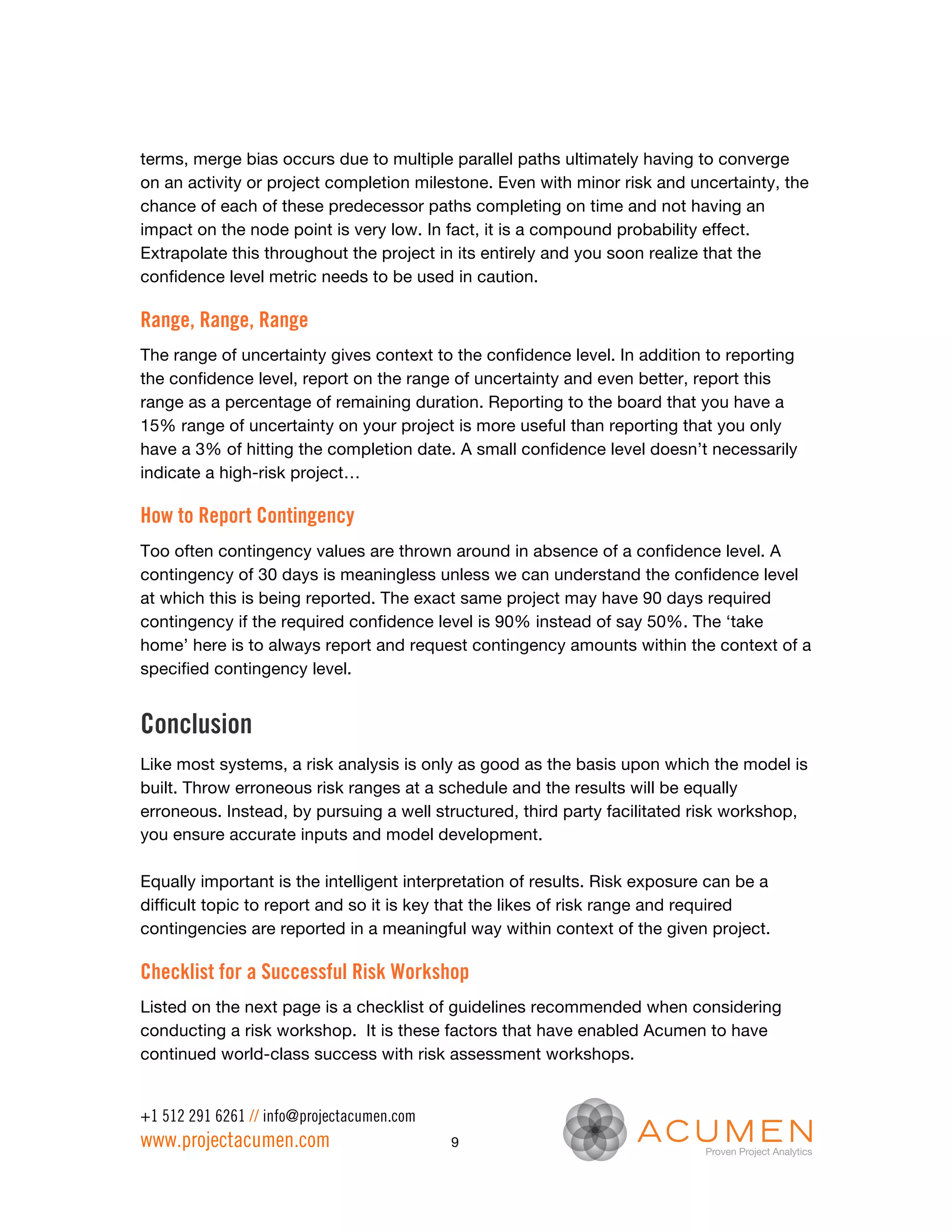 terms, merge bias occurs due to multiple parallel paths ultimately having to converge
on an activity or project completion milestone. Even with minor risk and uncertainty, the
chance of each of these predecessor paths completing on time and not having an
impact on the node point is very low. In fact, it is a compound probability effect.
Extrapolate this throughout the project in its entirely and you soon realize that the
confidence level metric needs to be used in caution.

Range, Range, Range
The range of uncertainty gives context to the confidence level. In addition to reporting
the confidence level, report on the range of uncertainty and even better, report this
range as a percentage of remaining duration. Reporting to the board that you have a
15% range of uncertainty on your project is more useful than reporting that you only
have a 3% of hitting the completion date. A small confidence level doesn’t necessarily
indicate a high-risk project…

How to Report Contingency
Too often contingency values are thrown around in absence of a confidence level. A
contingency of 30 days is meaningless unless we can understand the confidence level
at which this is being reported. The exact same project may have 90 days required
contingency if the required confidence level is 90% instead of say 50%. The ‘take
home’ here is to always report and request contingency amounts within the context of a
specified contingency level.


Conclusion
Like most systems, a risk analysis is only as good as the basis upon which the model is
built. Throw erroneous risk ranges at a schedule and the results will be equally
erroneous. Instead, by pursuing a well structured, third party facilitated risk workshop,
you ensure accurate inputs and model development.

Equally important is the intelligent interpretation of results. Risk exposure can be a
difficult topic to report and so it is key that the likes of risk range and required
contingencies are reported in a meaningful way within context of the given project.

Checklist for a Successful Risk Workshop
Listed on the next page is a checklist of guidelines recommended when considering
conducting a risk workshop. It is these factors that have enabled Acumen to have
continued world-class success with risk assessment workshops.


+1 512 291 6261 // info@projectacumen.com
www.projectacumen.com                       9
 