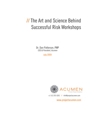 // The Art and Science Behind
   Successful Risk Workshops


     Dr. Dan Patterson, PMP
      CEO & President, Acumen

            July 2009




                  +1 512 291 6261 // info@projectacumen.com

                            www.projectacumen.com
 