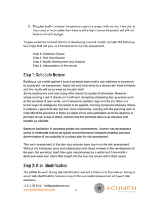 2) The plan itself – consider the extreme case of a project with no risk: if the plan is
       inaccurate or incomplete then there is still a high chance the project will still not
       finish on time/to budget.

To give ourselves the best chance of developing a sound model, consider the following
four steps that will give us a framework for our risk assessment.

        Step 1: Schedule Review
        Step 2: Risk Identification
        Step 3: Model Development and Analysis
        Step 4: Interpretation of the results


Step 1: Schedule Review
Building a risk model against a sound schedule basis and/or cost estimate is paramount
to successful risk assessment. Apply risk and uncertainty to a structurally weak schedule
and the results will be as weak as the plan itself.
Some practitioners and tools today offer checks for quality of schedules. However,
simply running a set of checks isn’t sufficient. Accepting scheduling best practices such
as the absence of open ends, out of sequence updates, lags on links etc, there is a
further layer of intelligence that needs to be applied. Running computed schedule checks
is certainly a good first step but then more importantly, working with the planning team to
understand the presence of these so called errors and justification as to the absence of
perhaps certain areas of detail, ensures that the schedule basis is as accurate and
realistic as possible.

Based on facilitation of countless project risk assessments, Acumen has developed a
series of thresholds that act as quality and performance indicators enabling accurate
determination of the suitability of a project plan for risk assessment.

This early assessment of the plan also ensures team buy-in on the risk assessment.
Without this initial prep work and collaboration with those involved in the development of
the plan, the workshop itself often gets misconceived as a witch hunt from which a
defensive team then offers little insight into the true risk drivers within their project.


Step 2: Risk Identification
The pitfalls to avoid during risk identification warrant a thesis unto themselves: having a
sound risk identification process is key to the successful assessment of project risk
exposure.

+1 512 291 6261 // info@projectacumen.com
www.projectacumen.com                       4
 