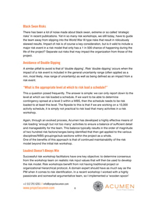 Black Swan Risks
There has been a lot of noise made about black swan, extreme or so called ‘strategic
risks’ in recent publications. Yet in so many risk workshops, we still today, have to guide
the team away from slipping into the World War III type risks that result in ridiculously
skewed results. Impact of risk is of course a key consideration, but is it valid to include a
major risk event in a risk model that only has a 1 in 500 chance of happening during the
life of the project? Separate out risks that may impact the organization from those of the
project.

Avoidance of Double Dipping
A similar pitfall to avoid is that of ‘double dipping’. Risk ‘double dipping’ occurs when the
impact of a risk event is included in the general uncertainty range (often applied as a
min, most likely, max range of uncertainty) as well as being defined as an impact from a
risk event.

“What is the appropriate level at which to risk load a schedule?”
This a question posed frequently. The answer is simple: we can only report down to the
level at which we risk loaded a schedule. If we want to be able to determine
contingency spread at a level 3 within a WBS, then the schedule needs to be risk
loaded to at least this level. The flipside to this is that if we are working on a 10,000
activity schedule, it is simply not practical to risk load that many activities in a risk
workshop.

Again, through an evolved process, Acumen has developed a highly effective means of
risk loading ‘enough but not too many’ activities to ensure a balance of sufficient detail
and manageability for the team. This balance typically results in the order of magnitude
of two hundred risk factors/ranges being identified that then get applied to the various
disciplines/WBS groupings/sub sections within the project as a whole.
One of the benefits of this approach is that of continued maintainability of the risk
model beyond the initial risk workshop.

Loudest Doesn’t Always Win
Successful risk workshop facilitators have one key objective: to determine consensus
from the workshop team on realistic risk input values that will then be used to develop
the risk model. Risk workshops benefit from not having traditional project or
organizational hierarchical protocol. A domain expert should have as much say as the
PM when it comes to risk identification. In a recent workshop I worked with a highly
passionate and somewhat argumentative team, so I implemented a ‘wooden spoon’

+1 512 291 6261 // info@projectacumen.com
www.projectacumen.com                       6
 