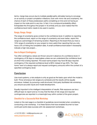 terms, merge bias occurs due to multiple parallel paths ultimately having to converge
on an activity or project completion milestone. Even with minor risk and uncertainty, the
chance of each of these predecessor paths completing on time and not having an
impact on the node point is very low. In fact, it is a compound probability effect.
Extrapolate this throughout the project in its entirely and you soon realize that the
confidence level metric needs to be used in caution.

Range, Range, Range
The range of uncertainty gives context to the confidence level. In addition to reporting
the confidence level, report on the range of uncertainty and even better, report this
range as a percentage of remaining duration. Reporting to the board that you have a
15% range of uncertainty on your project is more useful than reporting that you only
have a 3% of hitting the completion date. A small confidence level doesn’t necessarily
indicate a high-risk project…

How to Report Contingency
Too often contingency values are thrown around in absence of a confidence level. A
contingency of 30 days is meaningless unless we can understand the confidence level
at which this is being reported. The exact same project may have 90 days required
contingency if the required confidence level is 90% instead of say 50%. The ‘take
home’ here is to always report and request contingency amounts within the context of a
specified contingency level.


Conclusion
Like most systems, a risk analysis is only as good as the basis upon which the model is
built. Throw erroneous risk ranges at a schedule and the results will be equally
erroneous. Instead, by pursuing a well structured, third party facilitated risk workshop,
you ensure accurate inputs and model development.

Equally important is the intelligent interpretation of results. Risk exposure can be a
difficult topic to report and so it is key that the likes of risk range and required
contingencies are reported in a meaningful way within context of the given project.

Checklist for a Successful Risk Workshop
Listed on the next page is a checklist of guidelines recommended when considering
conducting a risk workshop. It is these factors that have enabled Acumen to have
continued world-class success with risk assessment workshops.


+1 512 291 6261 // info@projectacumen.com
www.projectacumen.com                       9
 