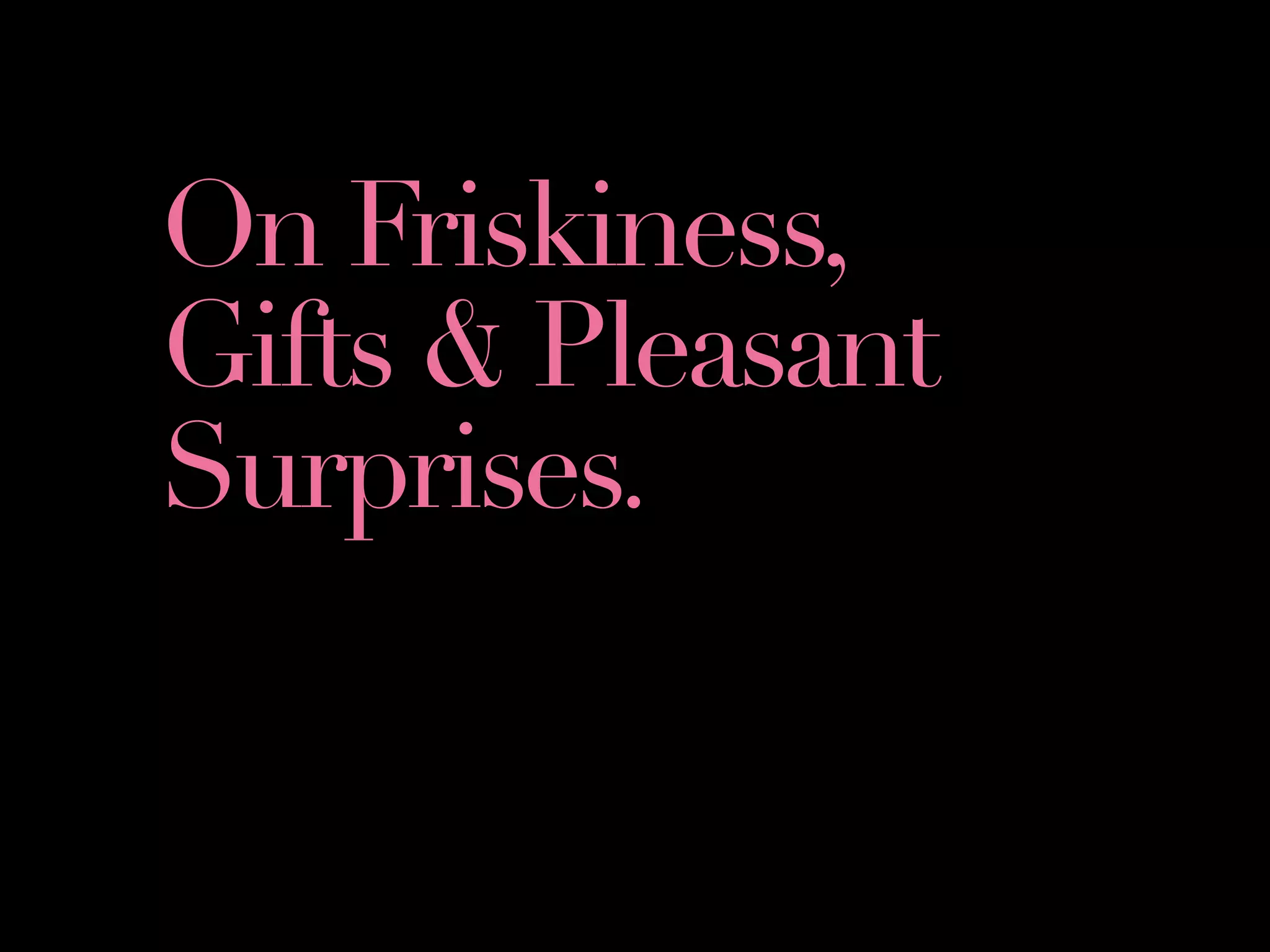 On Friskiness,
Gifts & Pleasant
Surprises.
 