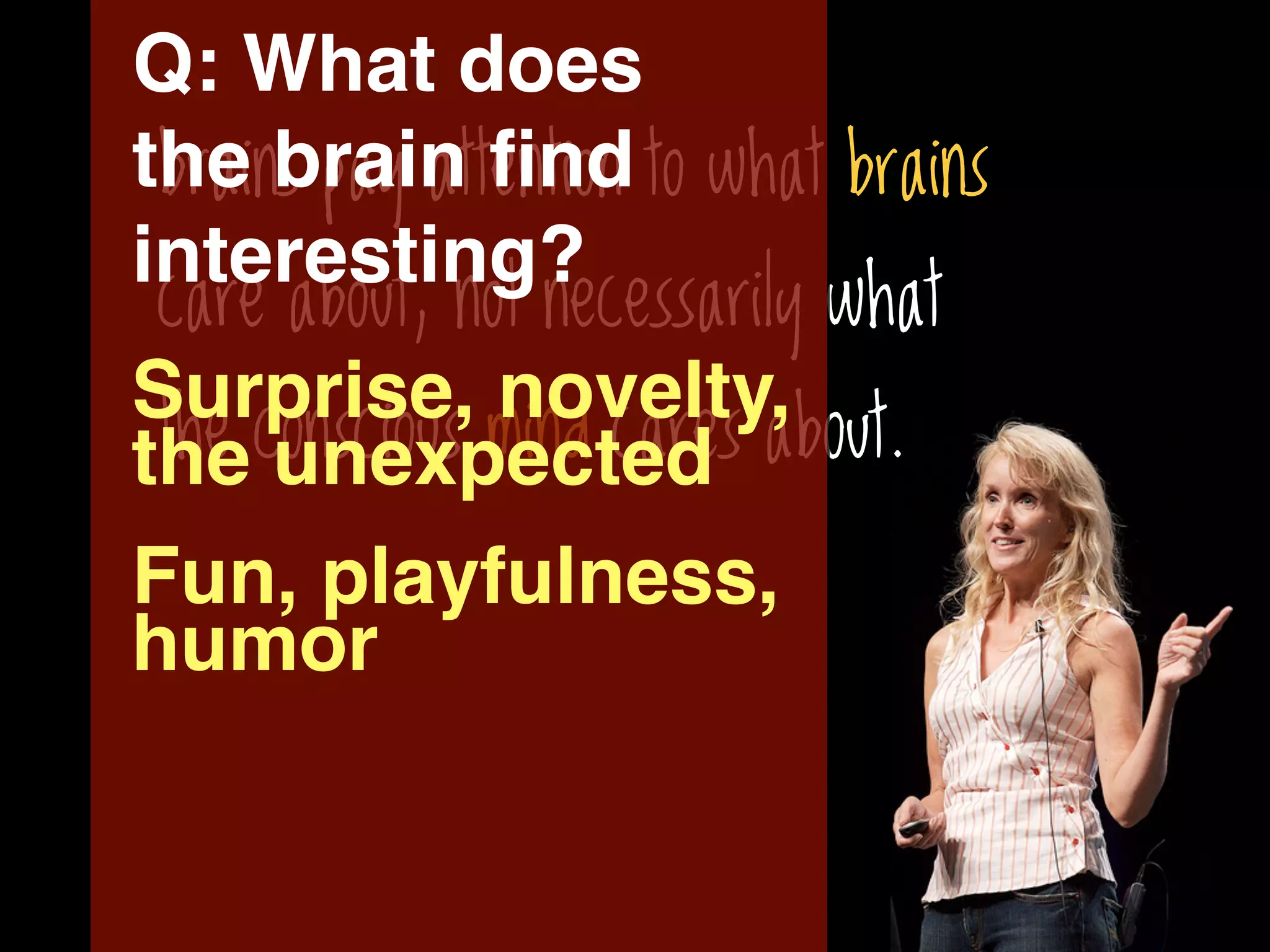 Q: What does
the brain ﬁnd to what brains
 brains pay attention
interesting?
 care about, not necessarily what
Surprise, novelty,
 the conscious mind cares about.
the unexpected
Fun, playfulness,
humor
 