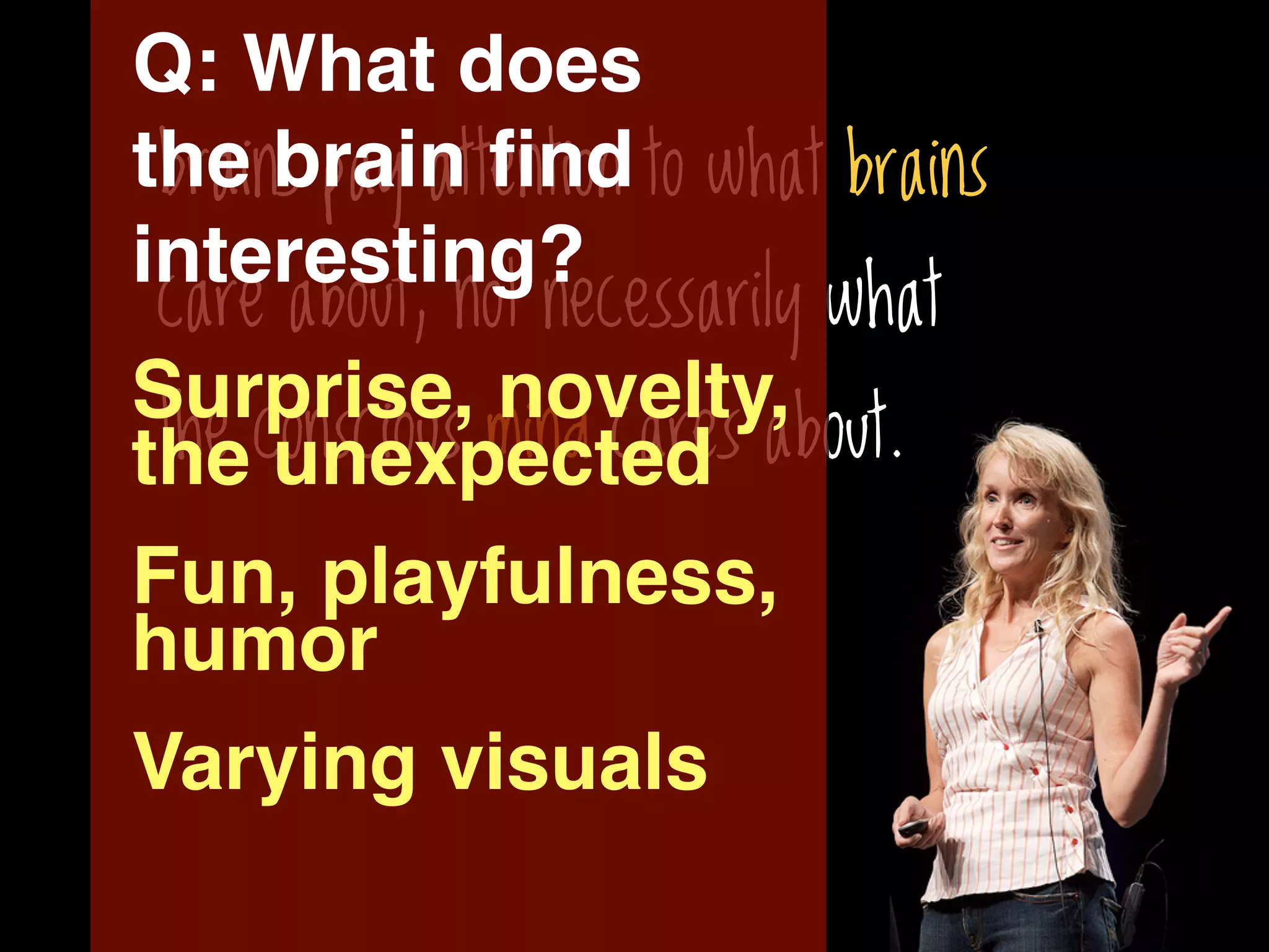 Q: What does
the brain ﬁnd to what brains
 brains pay attention
interesting?
 care about, not necessarily what
Surprise, novelty,
 the conscious mind cares about.
the unexpected
Fun, playfulness,
humor
Varying visuals
 