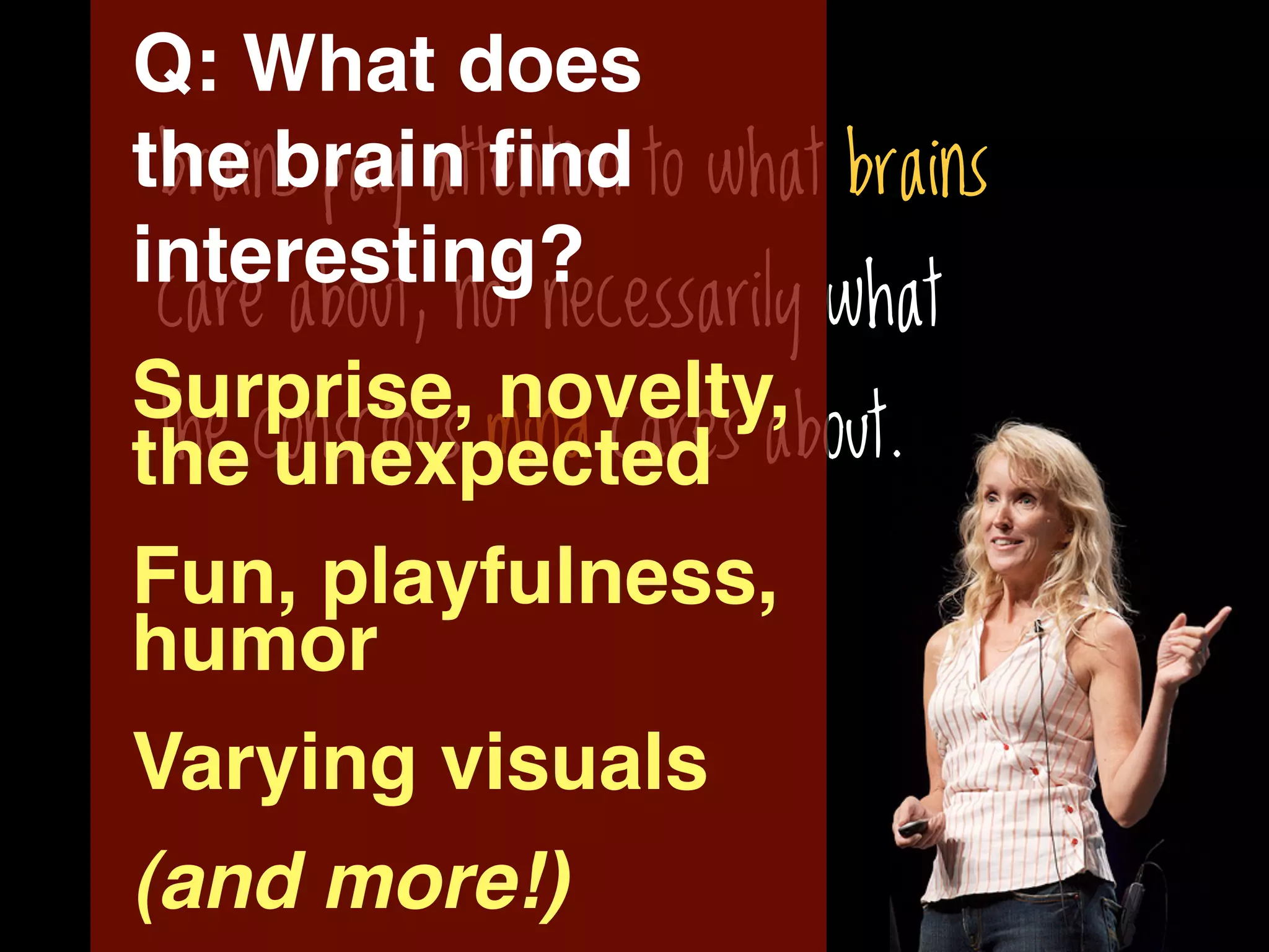 Q: What does
the brain ﬁnd to what brains
 brains pay attention
interesting?
 care about, not necessarily what
Surprise, novelty,
 the conscious mind cares about.
the unexpected
Fun, playfulness,
humor
Varying visuals
(and more!)
 