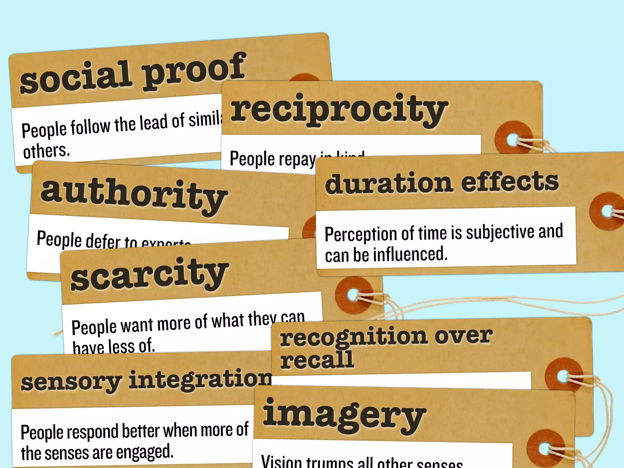 socia          l proof
People follow the le ad of similarreciprocity
others.                        People repay in kind.
  authority                                   duration effects
  People defer to experts.                    Perception of time is subjective and
                                              can be influenced.
       scarcity
          People wan t more of what they can
          have less of.                  recognition over
                                      recall
sensor y integration
People respond better when more of
                                     imager y
                                      jkjkj

the senses are engaged.
 