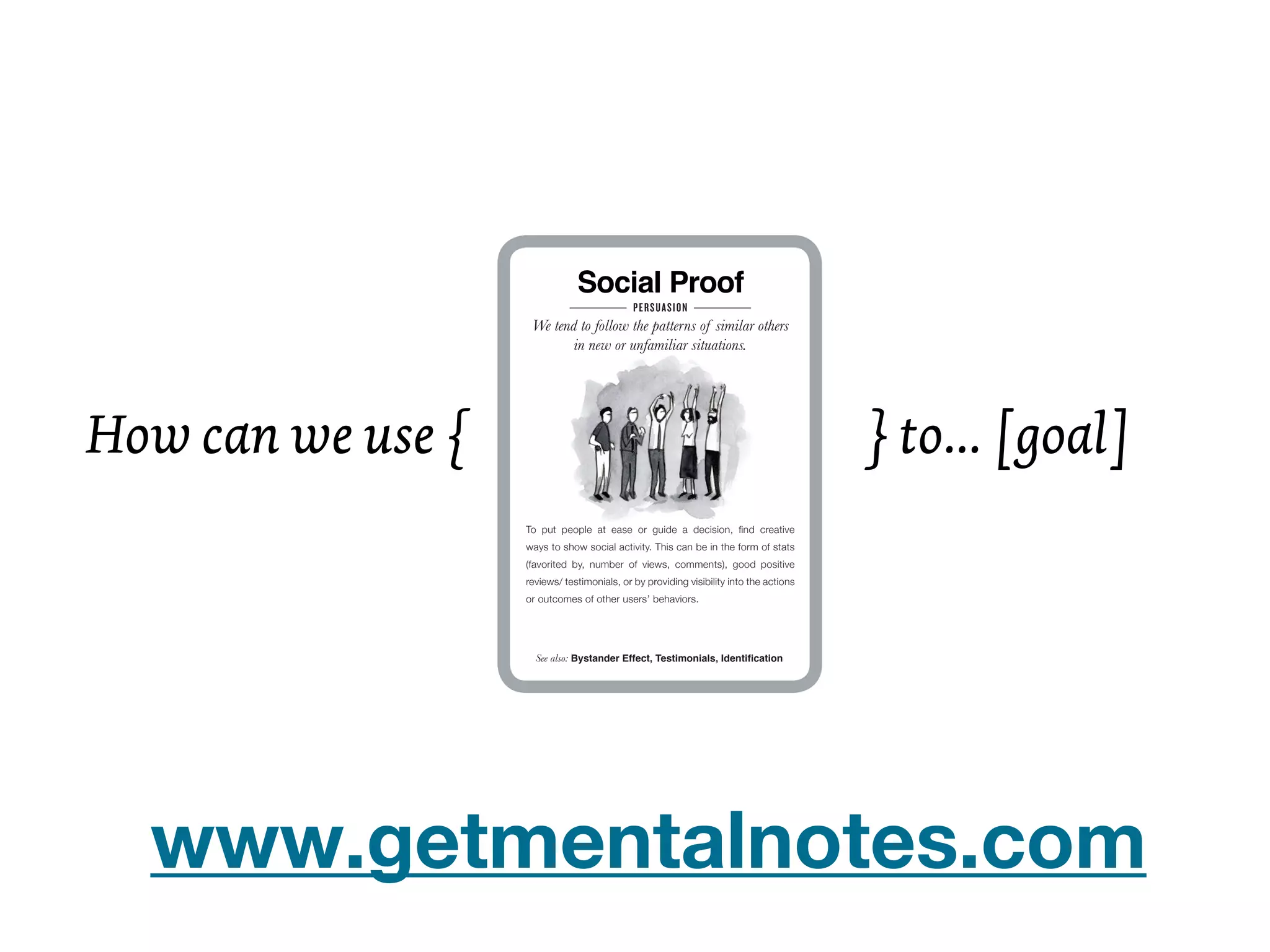 Social Proof                                                                            Curiosity
                    We tend to follow the patterns of similar others                                      When teased with a small bit of interesting
                           in new or unfamiliar situations.                                              information, people will want to know more!




How can we use {                                                                        } to... [goal]
                   To put people at ease or guide a decision, ﬁnd creative                            When—and what—can you hold back? Reveal just enough
                   ways to show social activity. This can be in the form of stats                     to arouse interest, then tease someone into taking the next
                   (favorited by, number of views, comments), good positive                           step. You can also arouse interest by doing something unusual
                   reviews/ testimonials, or by providing visibility into the actions                 and unexpected—people will stick around long enough to
                   or outcomes of other users’ behaviors.                                             determine what’s going on. Similarly, puzzles are intriguing.




                     See also: Bystander Effect, Testimonials, Identiﬁcation                                 See also: Pattern Recognition, Badges, Gifting




                                                                                         Mental Notes Sneak Preview | Find out more at www.getmentalnotes.com




  www.getmentalnotes.com
 