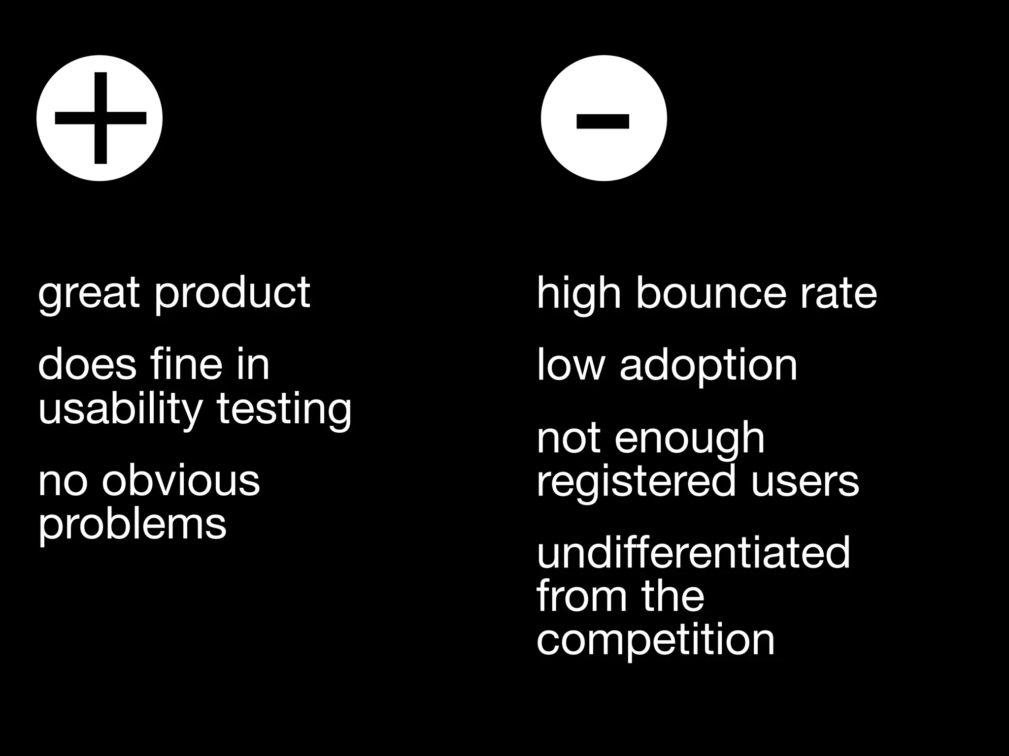 +                    -
great product       high bounce rate
does ﬁne in         low adoption
usability testing
                    not enough
no obvious          registered users
problems
                    undifferentiated
                    from the
                    competition
 