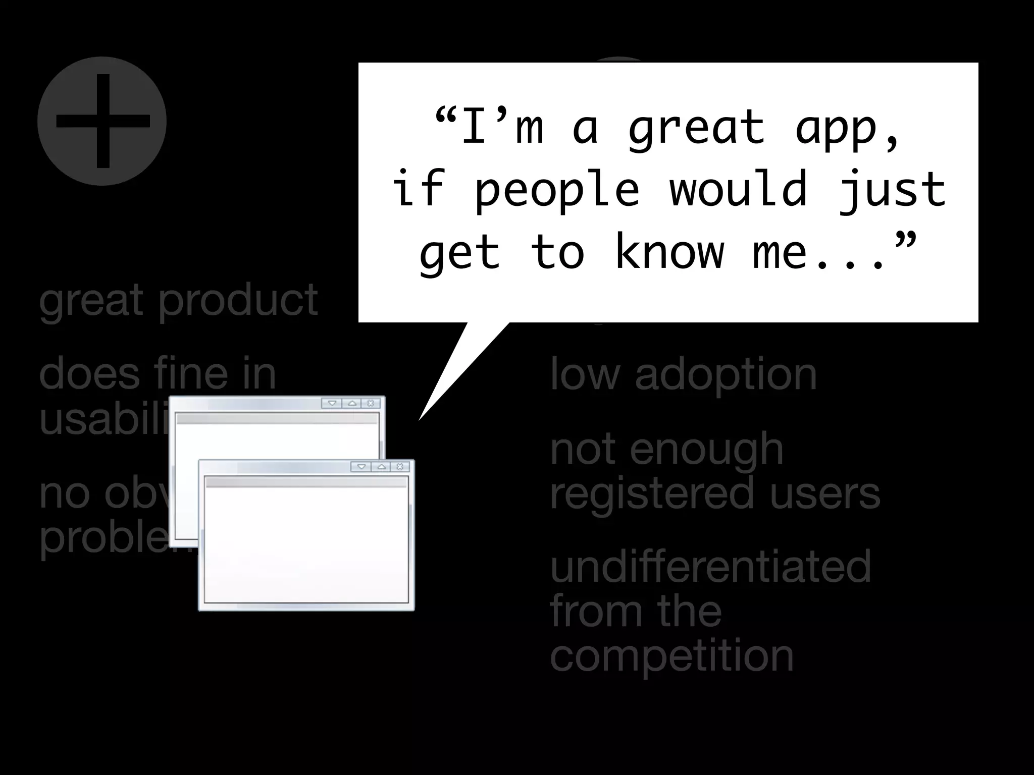 +                          -
                      “I’m a great app,
                    if people would just
                     get to know me...”
great product             high bounce rate
does ﬁne in               low adoption
usability testing
                          not enough
no obvious                registered users
problems
                          undifferentiated
                          from the
                          competition
 