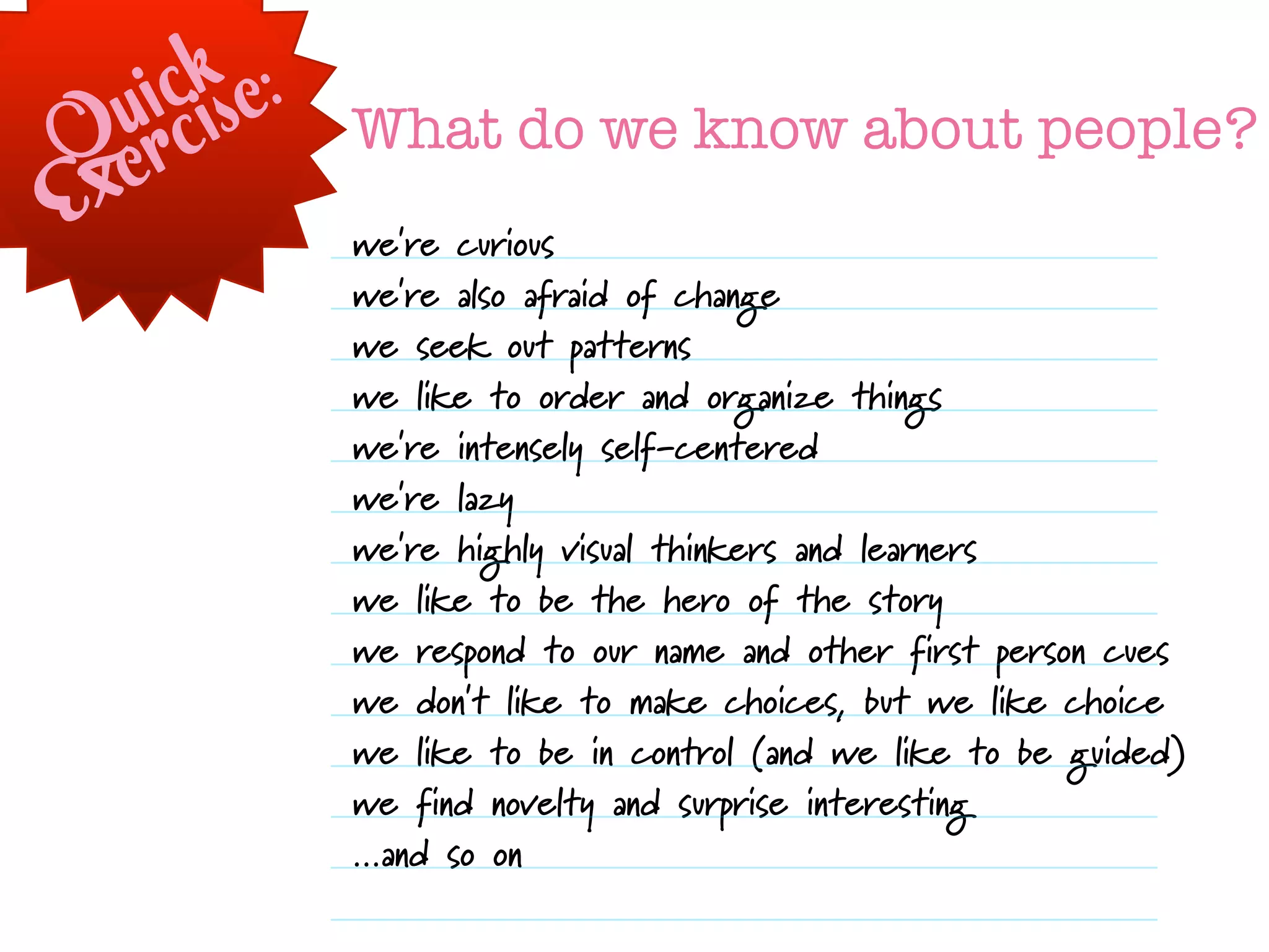 ckse:
   uirci      What do we know about people?
Qex
E             we're curious
              we're also afraid of change
              we seek out patterns
              we like to order and organize things
              we're intensely self-centered
              we're lazy
              we're highly visual thinkers and learners
              we like to be the hero of the story
              we respond to our name and other first person cues
              we don't like to make choices, but we like choice
              we like to be in control (and we like to be guided)
              we find novelty and surprise interesting
              ...and so on
 