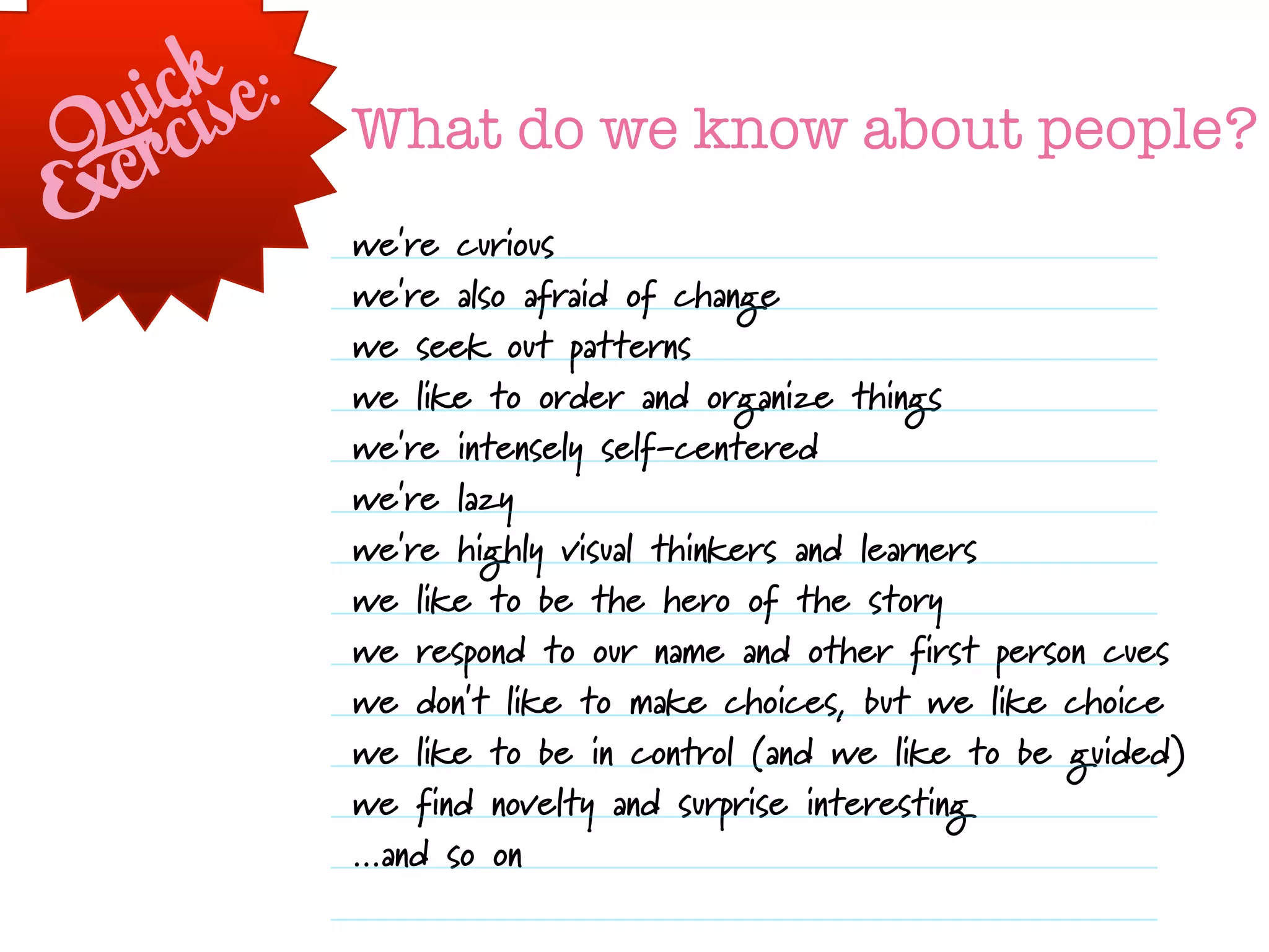 i ckse:
  urci       What do we know about people?
Qe
Ex
             we're curious
             we're also afraid of change
             we seek out patterns
             we like to order and organize things
             we're intensely self-centered
             we're lazy
             we're highly visual thinkers and learners
             we like to be the hero of the story
             we respond to our name and other first person cues
             we don't like to make choices, but we like choice
             we like to be in control (and we like to be guided)
             we find novelty and surprise interesting
             ...and so on
 