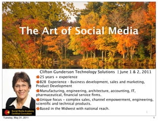 The Art of Social Media


                          Clifton Gunderson Technology Solutions | June 1 & 2, 2011
                          25 years + experience
                          B2B Experience – Business development, sales and marketing,
                        Product Development
                          Manufacturing, engineering, architecture, accounting, IT,
                        pharmaceutical, ﬁnancial service ﬁrms.
                          Unique focus - complex sales, channel empowerment, engineering,
                        scientiﬁc and technical products.
                          Based in the Midwest with national reach.
                                                                                    1

Tuesday, May 31, 2011                                                                   1
 