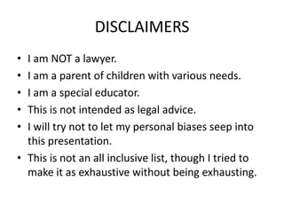 DISCLAIMERS
• I am NOT a lawyer.
• I am a parent of children with various needs.
• I am a special educator.
• This is not intended as legal advice.
• I will try not to let my personal biases seep into
this presentation.
• This is not an all inclusive list, though I tried to
make it as exhaustive without being exhausting.
 