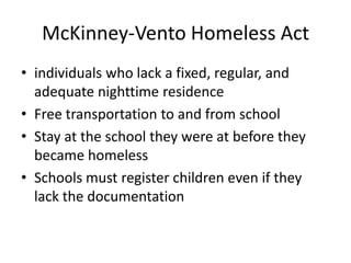 McKinney-Vento Homeless Act
• individuals who lack a fixed, regular, and
adequate nighttime residence
• Free transportation to and from school
• Stay at the school they were at before they
became homeless
• Schools must register children even if they
lack the documentation
 