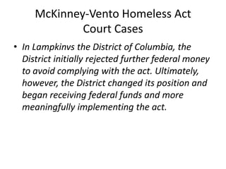 McKinney-Vento Homeless Act
Court Cases
• In Lampkinvs the District of Columbia, the
District initially rejected further federal money
to avoid complying with the act. Ultimately,
however, the District changed its position and
began receiving federal funds and more
meaningfully implementing the act.
 