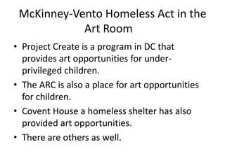 McKinney-Vento Homeless Act in the
Art Room
• Project Create is a program in DC that
provides art opportunities for under-
privileged children.
• The ARC is also a place for art opportunities
for children.
• Covent House a homeless shelter has also
provided art opportunities.
• There are others as well.
 