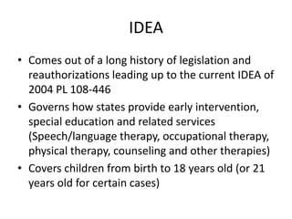 IDEA
• Comes out of a long history of legislation and
reauthorizations leading up to the current IDEA of
2004 PL 108-446
• Governs how states provide early intervention,
special education and related services
(Speech/language therapy, occupational therapy,
physical therapy, counseling and other therapies)
• Covers children from birth to 18 years old (or 21
years old for certain cases)
 