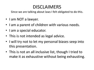 DISCLAIMERS
Since we are talking about laws I felt obligated to do this.
• I am NOT a lawyer.
• I am a parent of children with various needs.
• I am a special educator.
• This is not intended as legal advice.
• I will try not to let my personal biases seep into
this presentation.
• This is not an all inclusive list, though I tried to
make it as exhaustive without being exhausting.
 