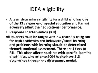 IDEA eligibility
• A team determines eligibility for a child who has one
of the 13 categories of special education and it must
adversely affect their educational performance.
• Response To Intervention (RTI)
All students must be taught with HQ teachers using RBI
for both academics and behavioral/social learning
and problems with learning should be determined
through continual assessment. There are 3 tiers to
RTI. This often affects students with specific learning
disabilities, who prior to 2004 had to have SLD
determined through the discrepancy model.
 