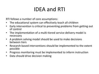 IDEA and RTI
RTI follows a number of core assumptions:
• The educational system can effectively teach all children
• Early intervention is critical to preventing problems from getting out
of control
• The implementation of a multi-tiered service delivery model is
necessary
• A problem solving model should be used to make decisions
between tiers
• Research based interventions should be implemented to the extent
possible
• Progress monitoring must be implemented to inform instruction
• Data should drive decision making
 