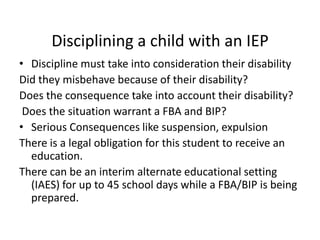 Disciplining a child with an IEP
• Discipline must take into consideration their disability
Did they misbehave because of their disability?
Does the consequence take into account their disability?
Does the situation warrant a FBA and BIP?
• Serious Consequences like suspension, expulsion
There is a legal obligation for this student to receive an
education.
There can be an interim alternate educational setting
(IAES) for up to 45 school days while a FBA/BIP is being
prepared.
 
