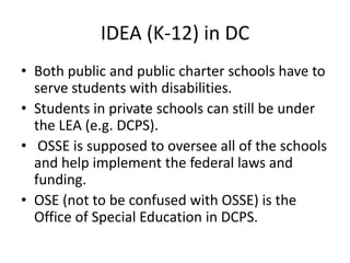 IDEA (K-12) in DC
• Both public and public charter schools have to
serve students with disabilities.
• Students in private schools can still be under
the LEA (e.g. DCPS).
• OSSE is supposed to oversee all of the schools
and help implement the federal laws and
funding.
• OSE (not to be confused with OSSE) is the
Office of Special Education in DCPS.
 