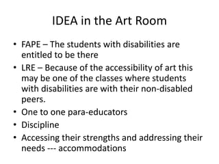 IDEA in the Art Room
• FAPE – The students with disabilities are
entitled to be there
• LRE – Because of the accessibility of art this
may be one of the classes where students
with disabilities are with their non-disabled
peers.
• One to one para-educators
• Discipline
• Accessing their strengths and addressing their
needs --- accommodations
 
