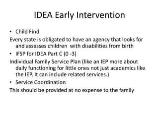 IDEA Early Intervention
• Child Find
Every state is obligated to have an agency that looks for
and assesses children with disabilities from birth
• IFSP for IDEA Part C (0 -3)
Individual Family Service Plan (like an IEP more about
daily functioning for little ones not just academics like
the IEP. It can include related services.)
• Service Coordination
This should be provided at no expense to the family
 
