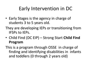 Early Intervention in DC
• Early Stages is the agency in charge of
students 3 to 5 years old.
They are developing IEPs or transitioning from
IFSPs to IEPs.
• Child Find (DC EIP) – Strong Start Child Find
Program
This is a program through OSSE in charge of
finding and identifying disabilities in infants
and toddlers (0 through 2 years old)
 