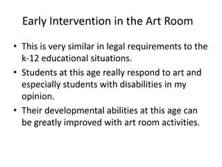 Early Intervention in the Art Room
• This is very similar in legal requirements to the
k-12 educational situations.
• Students at this age really respond to art and
especially students with disabilities in my
opinion.
• Their developmental abilities at this age can
be greatly improved with art room activities.
 